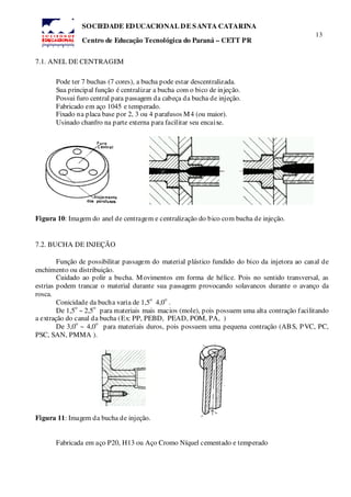 13
SOCIEDADE EDUCACIONAL DE SANTA CATARINA
Centro de Educação Tecnológica do Paraná – CETT PR
7.1. ANEL DE CENTRAGEM
Pode ter 7 buchas (7 cores), a bucha pode estar descentralizada.
Sua principal função é centralizar a bucha com o bico de injeção.
Possui furo central para passagem da cabeça da bucha de injeção.
Fabricado em aço 1045 e temperado.
Fixado na placa base por 2, 3 ou 4 parafusos M4 (ou maior).
Usinado chanfro na parte externa para facilitar seu encaixe.
Figura 10: Imagem do anel de centragem e centralização do bico com bucha de injeção.
7.2. BUCHA DE INJEÇÃO
Função de possibilitar passagem do material plástico fundido do bico da injetora ao canal de
enchimento ou distribuição.
Cuidado ao polir a bucha. Movimentos em forma de hélice. Pois no sentido transversal, as
estrias podem trancar o material durante sua passagem provocando solavancos durante o avanço da
rosca.
Conicidade da bucha varia de 1,5
o
4,0
o
.
De 1,5
o
~ 2,5
o
para materiais mais macios (mole), pois possuem uma alta contração facilitando
a extração do canal da bucha (Ex: PP, PEBD, PEAD, POM, PA, )
De 3,0
o
~ 4,0
o
para materiais duros, pois possuem uma pequena contração (ABS, PVC, PC,
PSC, SAN, PMMA ).
Figura 11: Imagem da bucha de injeção.
Fabricada em aço P20, H13 ou Aço Cromo Níquel cementado e temperado
 