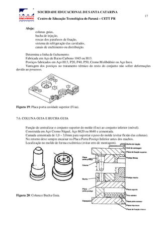 17
SOCIEDADE EDUCACIONAL DE SANTA CATARINA
Centro de Educação Tecnológica do Paraná – CETT PR
Aloja:
colunas guias,
bucha de injeção,
roscas dos parafusos de fixação,
sistema de refrigeração das cavidades,
canais de enchimento ou distribuição.
Determina a linha de fechamento.
Fabricada em Aço de Baixo Carbono 1045 ou H13.
Postiços fabricados em Aço H13, P20, P40, P50, Cromo Molibdênio ou Aço Inox.
Vantagem dos postiços no tratamento térmico do resto do conjunto não sofrer deformações
devido ao processo.
Figura 19: Placa porta cavidade superior (Fixa).
7.6. COLUNA GUIA E BUCHA GUIA
Função de centralizar o conjunto superior do molde (fixo) ao conjunto inferior (móvel).
Construída em Aço Cromo Níquel, Aço 8620 ou 8640 e cementada.
Camada cementada de 1,0 ~ 3,0mm para suportar o peso do molde (evitar flexão das colunas).
No retorno deve sempre encaixar na Placa Porta Postiço Inferior antes dos machos.
Localização no molde de forma excêntrica (evitar erro de montagem).
Figura 20: Coluna e Bucha Guia.
 