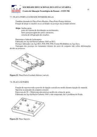 18
SOCIEDADE EDUCACIONAL DE SANTA CATARINA
Centro de Educação Tecnológica do Paraná – CETT PR
7.7. PLACA PORTA CAVIDADE INFERIOR (Móvel)
Também chamada de Placa Porta Machos, Placa Porta Postiço Inferior.
Função de alojar os machos ou as cavidades ou postiços da cavidade inferior.
Aloja: buchas guias,
parte do sistema de distribuição ou enchimento,
furos parapassagem dos pinos extratores,
sistema de refrigeração dos machos.
Determina a linha de fechamento.
Fabricada em Aço de Baixo Carbono 1045 ou H13.
Postiços fabricados em Aço H13, P20, P40, P50, Cromo Molibdênio ou Aço Inox.
Vantagem dos postiços no tratamento térmico do resto do conjunto não sofrer deformações
devido ao processo.
Figura 21: Placa Porta Cavidade Inferior (móvel).
7.8. PLACA SUPORTE
Função de suportar toda a pressão de injeção exercida no molde durante injeção do material.
Suportar as pancadas do conjunto extrator.
Espessura de 20 ~ 30mm para não precisar auxílio de coluna de apoio.
Fabricada em Aço de Baixo Carbono 1045 e não temperada, daí o problema de flexão.
Figura 22: Placa Suporte.
 
