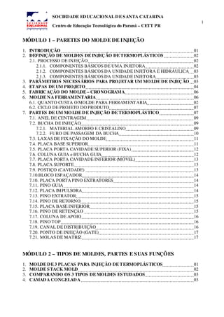 1
SOCIEDADE EDUCACIONAL DE SANTA CATARINA
Centro de Educação Tecnológica do Paraná – CETT PR
MÓDULO 1 – PARETES DO MOLDE DE INJEÇÃO
1. INTRODUÇÃO 01
2. DEFINIÇÃO DE MOLDES DE INJEÇÃO DE TERMOPLÁSTICOS 02
2.1. PROCESSO DE INJEÇÃO 02
2.1.1. COMPONENTES BÁSICOS DE UMA INJETORA 02
2.1.2. COMPONENTES BÁSICOS DA UNIDADE INJETORA E HIDRÁULICA 03
2.1.3. COMPONENTES BÁSICOS DA UNIDADE INJETORA 03
3. PARÂMETROS NECESSÁRIOS PARA PROJETAR UM MOLDE DE INJEÇÃO 03
4. ETAPAS DE UM PROJETO 04
5. FABRICAÇÃO DO MOLDE – CRONOGRAMA 06
6. MOLDE NA FERRAMENTARIA 06
6.1. QUANTO CUSTA O MOLDE PARA FERRAMENTARIA 02
6.2. CICLO DE PROJETO DO PRODUTO 07
7. PARTES DE UM MOLDE DE INJEÇÃO DE TERMOPLÁSTICO 07
7.1. ANEL DE CENTRAGEM 09
7.2. BUCHA DE INJEÇÃO 09
7.2.1. MATERIAL AMORFO E CRISTALINO 09
7.2.2. FURO DE PASSAGEM DA BUCHA 10
7.3. LAXAS DE FIXAÇÃO DO MOLDE 11
7.4. PLACA BASE SUPERIOR 11
7.5. PLACA PORTA CAVIDADE SUPERIOR (FIXA) 12
7.6. COLUNA GUIA e BUCHA GUIA 12
7.7. PLACA PORTA CAVIDADE INFERIOR (MÓVEL) 13
7.8. PLACA SUPORTE 13
7.9. POSTIÇO (CAVIDADE) 13
7.10.BLOCO ESPAÇADOR 14
7.10. PLACA PORTA PINO EXTRATORES 14
7.11. PINO GUIA 14
7.12. PLACA IMPULSORA 14
7.13. PINO EXTRATOR 15
7.14. PINO DE RETORNO 15
7.15. PLACA BASE INFERIOR 15
7.16. PINO DE RETENÇÃO 15
7.17. COLUNA DE APOIO 16
7.18. PINO TOP 16
7.19. CANAL DE DISTRIBUIÇÃO 16
7.20. PONTO DE INJEÇÃO (GATE) 17
7.21. MOLAS DE MATRIZ 17
MÓDULO 2 – TIPOS DE MOLDES, PARTES E SUAS FUNÇÕES
1. MOLDE DE 3 PLACAS PARA INJEÇÃO DE TERMOPLÁSTICOS 01
2. MOLDE STACK MOLD 02
3. COMPARANDO OS 3 TIPOS DE MOLDES ESTUDADOS 03
4. CAMADA CONGELADA 03
 