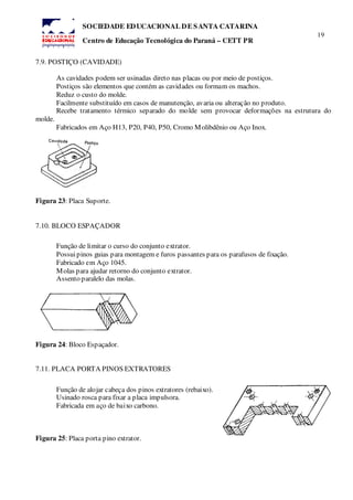 19
SOCIEDADE EDUCACIONAL DE SANTA CATARINA
Centro de Educação Tecnológica do Paraná – CETT PR
7.9. POSTIÇO (CAVIDADE)
As cavidades podem ser usinadas direto nas placas ou por meio de postiços.
Postiços são elementos que contém as cavidades ou formam os machos.
Reduz o custo do molde.
Facilmente substituído em casos de manutenção, avaria ou alteração no produto.
Recebe tratamento térmico separado do molde sem provocar deformações na estrutura do
molde.
Fabricados em Aço H13, P20, P40, P50, Cromo Molibdênio ou Aço Inox.
Figura 23: Placa Suporte.
7.10. BLOCO ESPAÇADOR
Função de limitar o curso do conjunto extrator.
Possuipinos guias para montagem e furos passantes para os parafusos de fixação.
Fabricado em Aço 1045.
Molas para ajudar retorno do conjunto extrator.
Assento paralelo das molas.
Figura 24: Bloco Espaçador.
7.11. PLACA PORTA PINOS EXTRATORES
Função de alojar cabeça dos pinos extratores (rebaixo).
Usinado rosca para fixar a placa impulsora.
Fabricada em aço de baixo carbono.
Figura 25: Placa porta pino extrator.
 