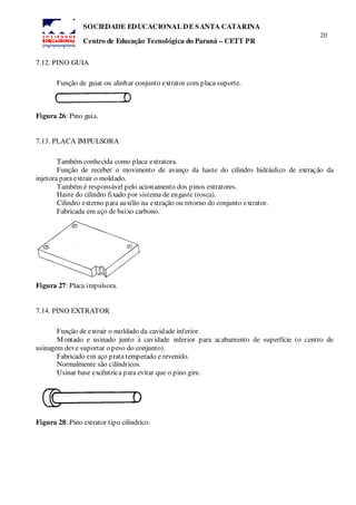 20
SOCIEDADE EDUCACIONAL DE SANTA CATARINA
Centro de Educação Tecnológica do Paraná – CETT PR
7.12. PINO GUIA
Função de guiar ou alinhar conjunto extrator com placa suporte.
Figura 26: Pino guia.
7.13. PLACA IMPULSORA
Também conhecida como placa extratora.
Função de receber o movimento de avanço da haste do cilindro hidráulico de extração da
injetora para extrair o moldado.
Também é responsável pelo acionamento dos pinos extratores.
Haste do cilindro fixado por sistema de engaste (rosca).
Cilindro externo para auxílio na extração ou retorno do conjunto extrator.
Fabricada em aço de baixo carbono.
Figura 27: Placa impulsora.
7.14. PINO EXTRATOR
Função de extrair o moldado da cavidade inferior.
Montado e usinado junto à cavidade inferior para acabamento de superfície (o centro de
usinagem deve suportar o peso do conjunto).
Fabricado em aço prata temperado e revenido.
Normalmente são cilíndricos.
Usinar base excêntrica para evitar que o pino gire.
Figura 28: Pino extrator tipo cilindrico.
 