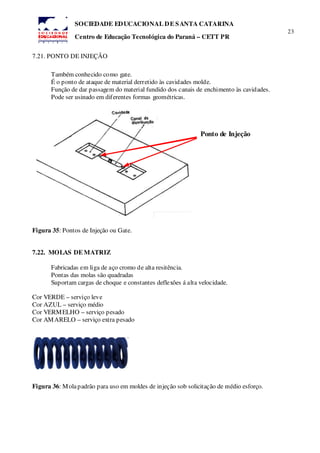 23
SOCIEDADE EDUCACIONAL DE SANTA CATARINA
Centro de Educação Tecnológica do Paraná – CETT PR
7.21. PONTO DE INJEÇÃO
Também conhecido como gate.
É o ponto de ataque de material derretido às cavidades molde.
Função de dar passagem do material fundido dos canais de enchimento às cavidades.
Pode ser usinado em diferentes formas geométricas.
Figura 35: Pontos de Injeção ou Gate.
7.22. MOLAS DE MATRIZ
Fabricadas em liga de aço cromo de alta resitência.
Pontas das molas são quadradas
Suportam cargas de choque e constantes deflexões á alta velocidade.
Cor VERDE – serviço leve
Cor AZUL – serviço médio
Cor VERMELHO – serviço pesado
Cor AMARELO – serviço extra pesado
Figura 36: Molapadrão para uso em moldes de injeção sob solicitação de médio esforço.
Ponto de Injeção
 
