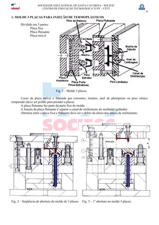 SOCIEDADE EDUCACIONAL DE SANTA CATARINA – SOCIESC
CENTRO DE EDUCAÇÃO TECNOLÓGICA TUPY – CETT
1
1. MOLDE 3 PLACAS PARA INJEÇÃO DE TERMOPLÁSTICOS
Dividido em 3 partes:
Placa fixa
Placa flutuante
Placa móvel
Fig. 1 – Molde 3 placas.
Curso da placa móvel é limitada por correntes, tirantes, anel de plastiprene ou pino cônico
temperado (deve ser polido para prender a placa)
A placa flutuante faz parte da parte fixa do molde.
A função da placa flutuante é separar o canal de enchimento do moldado (galhada).
Abertura entre a placa fixa e flutuante deve ser o dobro da altura dos canais de enchimento.
Fig. 2 – Seqüência de abertura do molde de 3 placas. Fig. 3 – 1a
abertura no molde 3 placas.
 