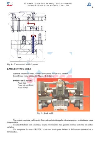SOCIEDADE EDUCACIONAL DE SANTA CATARINA – SOCIESC
CENTRO DE EDUCAÇÃO TECNOLÓGICA TUPY – CETT
2
Fig. 4 – 2a
abertura no molde 3 placas.
2. MOLDE STACK MOLD
Também conhecido como Molde Sanduíche ou Molde de 2 Andares.
Considerado como Molde de2 Placas e 2 Andares.
Dividido em 3 partes:
Placa fixa
Placa intermediária
Placa móvel
Fig. 5 – Stack mold.
Não possui canais de enchimento. Esses são substituídos pelas câmaras quentes instaladas na placa
intermediária.
Colunas trabalham com sistema de esferas recirculantes para garantir abertura uniforme em ambos
os lados.
Nas máquinas de marca HUSKY, existe um braço para abertura e fechamento (sincronizar o
mecanismo).
 