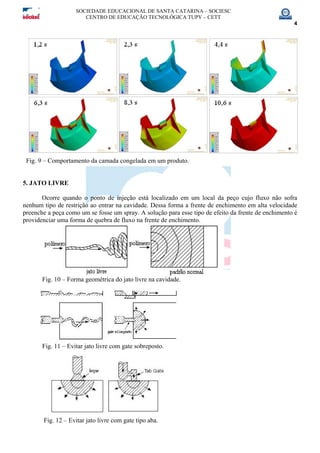 SOCIEDADE EDUCACIONAL DE SANTA CATARINA – SOCIESC
CENTRO DE EDUCAÇÃO TECNOLÓGICA TUPY – CETT
4
Fig. 9 – Comportamento da camada congelada em um produto.
5. JATO LIVRE
Ocorre quando o ponto de injeção está localizado em um local da peço cujo fluxo não sofra
nenhum tipo de restrição ao entrar na cavidade. Dessa forma a frente de enchimento em alta velocidade
preenche a peça como um se fosse um spray. A solução para esse tipo de efeito da frente de enchimento é
providenciar uma forma de quebra de fluxo na frente de enchimento.
Fig. 10 – Forma geométrica do jato livre na cavidade.
Fig. 11 – Evitar jato livre com gate sobreposto.
Fig. 12 – Evitar jato livre com gate tipo aba.
 