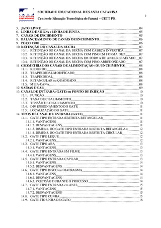 2
SOCIEDADE EDUCACIONAL DE SANTA CATARINA
Centro de Educação Tecnológica do Paraná – CETT PR
5. JATO LIVRE 04
6. LINHA DE SOLDA e LINHA DE JUNTA 05
7. CANAIS DE ENCHIMENTO 05
8. BALANCEAMENTO DE CANAIS DE ENCHIMENTO 06
9. POÇO FRIO 06
10. RETENÇÃO DO CANAL DA BUCHA 07
10.1. RETENÇÃO DO CANAL DA BUCHA COM CABEÇA INVERTIDA 07
10.2. RETENÇÃO DO CANAL DA BUCHA COM PINO EM FORMA DEZ 07
10.3. RETENÇÃO DO CANAL DA BUCHA EM FORMA DE ANEL REBAIXADO 07
10.4. RETENÇÃO DO CANAL DA BUCHA COM PINO ARREDONDADO 07
11. GEOMETRIA DOS CANAIS DE ALIMENTAÇÃO (OU ENCHIMENTO) 08
11.1. REDONDO 08
11.2. TRAPEZOIDALMODIFICADO 08
11.3. TRAPEZOIDAL 08
11.4. RETANGULAR ou QUADRADO 08
11.5. MEIA-CANA 08
12. SAÍDAS DE AR 09
13. CANAL DE ENTRADA (GATE) ou PONTO DE INJEÇÃO 10
13.1. FUNÇÃO 10
13.2. TAXA DE CISALHAMENTO 10
13.3. TENSÃO DE CISALHAMENTO 10
13.4. DIMENSIONAMENTO DO GATE 11
13.5. LOCALIZAÇÃO DO GATE 11
14. TIPOS DE CANAL DE ENTRADA (GATE) 11
14.1. GATETIPO ENTRADA RESTRITA RETANGULAR 11
14.1.1. VANTAGENS 11
14.1.2. DESVANTAGENS 11
14.1.3. DIMENS. DO GATE TIPO ENTRADA RESTRITA RETANGULAR 12
14.1.4. DIMENS. DO GATE TIPO ENTRADA RESTRITA CIRCULAR 12
14.2. GATETIPO LEQUE 12
14.2.1. VANTAGENS 12
14.3. GATETIPO ABA 13
14.3.1. VANTAGENS 13
14.4. GATETIPO ENTRADA EM FILME 13
14.4.1. VANTAGENS 13
14.5. GATETIPO ENTRADA CAPILAR 13
14.5.1. VANTAGENS 14
14.5.2. DESVANTAGENS 14
14.6. GATETIPO DISCO ou DIAFRAGMA 14
14.6.1. VANTAGENS 14
14.6.2. DESVANTAGENS 14
14.6.3. PRECISÃO DURANTE O PROCESSO 14
14.7. GATETIPO ENTRADA em ANEL 15
14.7.1. VANTAGENS 15
14.7.2. DESVANTAGENS 15
14.8. GATETIPO CUNHA 15
14.9. GATETIO UNHA DE GATO 16
 