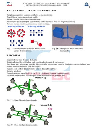 SOCIEDADE EDUCACIONAL DE SANTA CATARINA – SOCIESC
CENTRO DE EDUCAÇÃO TECNOLÓGICA TUPY – CETT
6
8. BALANCEAMENTO DE CANAIS DE ENCHIMENTO
Função de preencher todas as cavidades ao mesmo tempo.
Possibilitar o menor tamanho do molde.
Menor caminho da bucha até as cavidades.
Fechamento balanceado (FF localizado no centro do molde para não forçar as colunas).
Reduzir pressão nas cavidades durante preenchimento.
Fig. 17 – Balanceamento Natural e Artificial dos Fig. 18 – Exemplo de peças com canais
canais de enchimento. balanceados.
9. POÇO FRIO
Localizado no final do canal da bucha
Localizado também no final de cada ramificação do canal de enchimento
Função de reter a frente de material frio queimado, impurezas e também funciona como um isolante para
manter o material fundido com boa fluidez
Reduzir a velocidade de enchimento através da quebra de fluxo
Evitar o jato livre
Comprimento do poço frio L= 1,5 x D (D = Diâmetro do canal de enchimento)
Localizar na entrada da cavidade para evitar manchas divido material frio
Fig. 19 – Poço frio mal dimensionado.
Fig. 20 – Poço frio bem dimensionado.
 