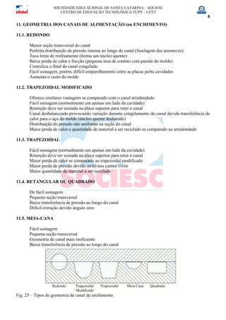 SOCIEDADE EDUCACIONAL DE SANTA CATARINA – SOCIESC
CENTRO DE EDUCAÇÃO TECNOLÓGICA TUPY – CETT
8
11. GEOMETRIA DOS CANAIS DE ALIMENTAÇÃO (ou ENCHIMENTO)
11.1. REDONDO
Menor seção transversal do canal
Perfeita distribuição de pressão interna ao longo do canal (fuselagem das aeronaves)
Taxa lenta de resfriamento (forma um núcleo quente)
Baixa perda de calor e fricção (pequena área de contato com parede do molde)
Centraliza o final do canal congelado
Fácil usinagem, porém, difícil emparelhamento entre as placas porta cavidades
Aumenta o custo do molde
11.2. TRAPEZOIDAL MODIFICADO
Oferece similares vantagens se comparado com o canal arredondado
Fácil usinagem (normalmente em apenas um lado da cavidade)
Retenção deve ser usinada na placa superior para reter o canal
Canal desbalanceado provocando variação durante congelamento do canal devida transferência de
calor para o aço do molde (núcleo quente deslocado)
Distribuição de pressão não uniforme na seção do canal
Maior perda de calor e quantidade de material a ser reciclado se comparado ao arredondado
11.3. TRAPEZOIDAL
Fácil usinagem (normalmente em apenas um lado da cavidade)
Retenção deve ser usinada na placa superior para reter o canal
Maior perda de calor se comparado ao trapezoidal modificado
Maior perda de pressão devido atrito nos cantos vivos
Maior quantidade de material a ser reciclado
11.4. RETANGULAR OU QUADRADO
De fácil usinagem
Pequena seção transversal
Baixa transferência de pressão ao longo do canal
Difícil extração devido ângulo zero
11.5. MEIA-CANA
Fácil usinagem
Pequena seção transversal
Geometria de canal mais ineficiente
Baixa transferência de pressão ao longo do canal
Redondo Trapezoidal Trapezoidal Meia Cana Quadrado
Modificado
Fig. 25 – Tipos de geometria de canal de enchimento.
 