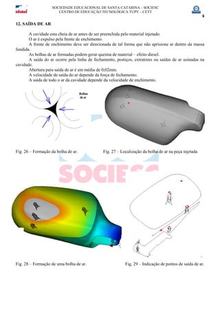 SOCIEDADE EDUCACIONAL DE SANTA CATARINA – SOCIESC
CENTRO DE EDUCAÇÃO TECNOLÓGICA TUPY – CETT
9
12. SAÍDA DE AR
A cavidade esta cheia de ar antes de ser preenchida pelo material injetado.
O ar é expulso pela frente de enchimento.
A frente de enchimento deve ser direcionada de tal forma que não aprisione ar dentro da massa
fundida.
As bolhas de ar formadas podem gerar queima de material – efeito diesel.
A saída do ar ocorre pela linha de fechamento, postiços, extratores ou saídas de ar usinadas na
cavidade.
Abertura para saída de ar é em média de 0,02mm.
A velocidade de saída do ar depende da força de fechamento.
A saída de todo o ar da cavidade depende da velocidade de enchimento.
Fig. 26 – Formação da bolha de ar. Fig. 27 – Localização da bolha de ar na peça injetada
Fig. 28 – Formação de uma bolha de ar. Fig. 29 – Indicação de pontos de saída de ar.
 