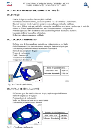 SOCIEDADE EDUCACIONAL DE SANTA CATARINA – SOCIESC
CENTRO DE EDUCAÇÃO TECNOLÓGICA TUPY – CETT
10
13. CANAL DE ENTRADA (GATE) ou PONTO DE INJEÇÃO
13.1. FUNÇÃO
Função de ligar o canal de alimentação à cavidade.
Durante seu dimensionamento, cuidados quanto a Taxa e Tensão de Cisalhamento.
Deve ser o menor possível, porém sem provocar quebra de moléculas ou fibras.
Deve ser a última parte do moldado a congelar (possibilitar o recalque e evitar que o material
retorne na .Rosca impossibilitando uma nova dosagem durante a refrigeração).
Permitir separação entre moldado e canal de alimentação sem danificar o moldado.
Separação pode ser manual ou automática.
Reduzir ao máximo marcas no moldado.
13.2. TAXA DE CISALHAMENTO
Define o grau de degradação do material que está entrando na cavidade
O cisalhamento ocorre somente durante passagem do material pelo gate
Esta em função da velocidade de enchimento do material
Dependo das dimensões do gate
Tempo de enchimento
Fluidez do material
Viscosidade do material
Temperatura do material
Fig. 30 – Taxa de cisalhamento.
13.3. TENSÃO DE CISALHAMENTO
Define as o grau das tensões internas na peça após seu preenchimento.
Dependo da pressão de injeção.
Pontos críticos de enchimento.
Maior nas últimas partes a serem preenchidas.
Está em função da fluidez do material.
Fig. 31 – Tensão de cisalhamento.
 