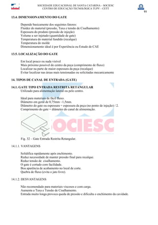 SOCIEDADE EDUCACIONAL DE SANTA CATARINA – SOCIESC
CENTRO DE EDUCAÇÃO TECNOLÓGICA TUPY – CETT
11
13.4. DIMENSIONAMENTO DO GATE
Depende basicamente dos seguintes fatores:
Fluidez do material (pressão, Taxa e tensão de Cisalhamento)
Espessura do produto (pressão de injeção)
Volume a ser injetado (quantidade de gate)
Temperatura do material fundido (recalque)
Temperatura do molde
Dimensionamento ideal é por Experiência ou Estudo de CAE
13.5. LOCALIZAÇÃO DO GATE
Em local pouco ou nada visível
Mais próximo possível do centro da peça (comprimento de fluxo)
Localizar na parte de maior espessura da peça (recalque)
Evitar localizar nas áreas mais tensionadas ou solicitadas mecanicamente
14. TIPOS DE CANAL DE ENTRADA (GATE)
14.1. GATE TIPO ENTRADA RESTRITA RETANGULAR
Utilizado para alimentação lateral ou pelo centro.
Ideal para materiais de fácil fluxo.
Diâmetro em geral de 0,75mm ~1,5mm.
Diâmetro do gate ou espessura = espessura da peça (no ponto de injeção) / 2.
Comprimento do gate = diâmetro do canal de alimentação.
Fig. 32 – Gate Entrada Restrita Retangular.
14.1.1. VANTAGENS
Solidifica rapidamente após enchimento.
Reduz necessidade de manter pressão final para recalque.
Reduz tensão de cisalhamento.
O gate é cortado com facilidade.
Boa aparência de acabamento no local de corte.
Quebra de fluxo (evita o jato livre).
14.1.2. DESVANTAGENS
Não recomendado para materiais viscosos e com carga.
Aumenta a Taxa e Tensão de Cisalhamento.
Entrada muito longa provoca queda de pressão e dificulta o enchimento da cavidade.
 