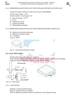 SOCIEDADE EDUCACIONAL DE SANTA CATARINA – SOCIESC
CENTRO DE EDUCAÇÃO TECNOLÓGICA TUPY – CETT
12
14.1.3. DIMENSIONAMENTO DO GATE TIPO ENTRADA RESTRITA RETANGULAR
Largura da entrada é igual a 2,5vezes maior do que a profundidade.
Área do canal: Seção = π.R2 .
Área de entrada = área do canal / 20.
P = (área da entrada / 2,5)1/2
L = P. 2,5
D = Diâmetro do canal.
L = Largura de entrada.
P = Profundidade da entrada.
14.1.4. DIMENSIONAMENTO DO GATE TIPO ENTRADA RESTRITA CIRCULAR
D = diâmetro do canal de enchimento.
d = diâmetro da entrada do gate.
4,5 = constante.
Logo: d = D/4,5
Fig. 33 – Gate Entrada Restrita Circular.
14.2. GATE TIPO LEQUE
Entrada onde todos as dimensões são variáveis.
Muito utilizado para produtos planos e todos os tipos de materiais, exceto pra PVC Rígido.
Largura do leque é sempre menor que a largura total do produto.
Fig. 34 – Gate Leque.
14.2.1. VANTAGENS
Distribui o material uniformemente.
Reduz as marcas de fluxo no produto.
Pode ser injetado um grande volume de material em curto espaço de tempo
 
