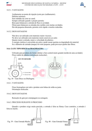 SOCIEDADE EDUCACIONAL DE SANTA CATARINA – SOCIESC
CENTRO DE EDUCAÇÃO TECNOLÓGICA TUPY – CETT
14
14.5.1. VANTAGENS
Acabamento no ponto de injeção (corte por cisalhamento).
Defeitos mínimos.
Sem trabalho de corte no canal.
Sempre utilizado quando o projeto permite.
Bom para balancear a entrada de fluxo à cavidade.
Ótimo para balancear as entradas dos moldes com muitas cavidades.
Devida pequena dimensão, permite ciclo rápido e tensões reduzidas.
14.5.2. DESVANTAGENS
Não deve ser utilizado com materiais muito viscosos.
No deve ser utilizado com materiais muito sensíveis ao calor.
Quanto maior a entrada, maior a velocidade do plástico.
A energia cinética é convertida em calor e pode causar queima ou degradação do material.
Se o diâmetro de entrada (ataque) for mito pequeno, pode provocar quebra das fibras.
14.6. GATE TIPO DISCO ou DIAGFRAGMA
Utilizado para produtos de forma tubular o furo central muito grande (molde de uma cavidade).
Fluxo radial do plástico (orientação molecular).
Fig. 38 – Gate Disco ou Diafragma.
14.6.1. VANTAGENS
Fluxo homogêneo em todo o produto sem linhas de solda ou junta.
Orientação molecular.
14.6.2. DESVANTAGENS
Remoção do gate por estampagem ou usinagem.
14.6.3. PRECISÃO DURANTE O PROCESSO
Quando o produto exige muita precisão, a entrada é feita na fêmea. Caso contrário, a entrada é
feita no macho.
Fig. 39 – Gate Entrada Macho. Fig. 40 – Gate Entrada Fêmea.
 