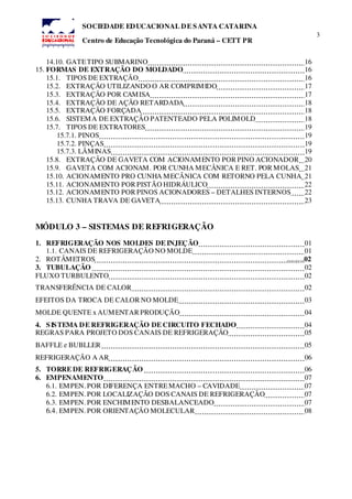 3
SOCIEDADE EDUCACIONAL DE SANTA CATARINA
Centro de Educação Tecnológica do Paraná – CETT PR
14.10. GATETIPO SUBMARINO 16
15. FORMAS DE EXTRAÇÃO DO MOLDADO 16
15.1. TIPOS DE EXTRAÇÃO 16
15.2. EXTRAÇÃO UTILIZANDO O AR COMPRIMIDO 17
15.3. EXTRAÇÃO POR CAMISA 17
15.4. EXTRAÇÃO DE AÇÃO RETARDADA 18
15.5. EXTRAÇÃO FORÇADA 18
15.6. SISTEMA DE EXTRAÇÃO PATENTEADO PELA POLIMOLD 18
15.7. TIPOS DE EXTRATORES 19
15.7.1. PINOS 19
15.7.2. PINÇAS 19
15.7.3. LÂMINAS 19
15.8. EXTRAÇÃO DE GAVETA COM ACIONAMENTO POR PINO ACIONADOR 20
15.9. GAVETA COM ACIONAM. POR CUNHA MECÂNICA E RET. POR MOLAS 21
15.10. ACIONAMENTO PRO CUNHA MECÂNICA COM RETORNO PELA CUNHA 21
15.11. ACIONAMENTO POR PISTÃO HIDRÁULICO 22
15.12. ACIONAMENTO POR PINOS ACIONADORES – DETALHES INTERNOS 22
15.13. CUNHA TRAVA DE GAVETA 23
MÓDULO 3 – SISTEMAS DE REFRIGERAÇÃO
1. REFRIGERAÇÃO NOS MOLDES DE INJEÇÃO 01
1.1. CANAIS DE REFRIGERAÇÃO NO MOLDE 01
2. ROTÂMETROS .........02
3. TUBULAÇÃO 02
FLUXO TURBULENTO 02
TRANSFERÊNCIA DE CALOR 02
EFEITOS DA TROCA DE CALOR NO MOLDE 03
MOLDE QUENTE x AUMENTAR PRODUÇÃO 04
4. SISTEMA DE REFRIGERAÇÃO DE CIRCUITO FECHADO 04
REGRAS PARA PROJETO DOS CANAIS DE REFRIGERAÇÃO 05
BAFFLE e BUBLLER 05
REFRIGERAÇÃO A AR 06
5. TORRE DE REFRIGERAÇÃO 06
6. EMPENAMENTO 07
6.1. EMPEN. POR DIFERENÇA ENTREMACHO – CAVIDADE 07
6.2. EMPEN. POR LOCALIZAÇÃO DOS CANAIS DE REFRIGERAÇÃO 07
6.3. EMPEN. POR ENCHIMENTO DESBALANCEADO 07
6.4. EMPEN. POR ORIENTAÇÃO MOLECULAR 08
 