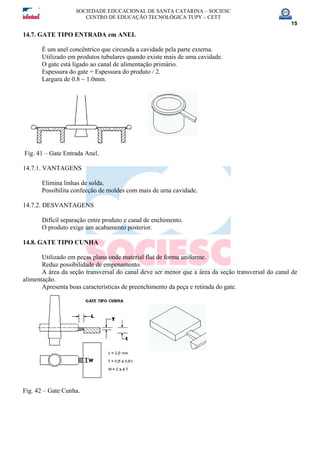 SOCIEDADE EDUCACIONAL DE SANTA CATARINA – SOCIESC
CENTRO DE EDUCAÇÃO TECNOLÓGICA TUPY – CETT
15
14.7. GATE TIPO ENTRADA em ANEL
É um anel concêntrico que circunda a cavidade pela parte externa.
Utilizado em produtos tubulares quando existe mais de uma cavidade.
O gate está ligado ao canal de alimentação primário.
Espessura do gate = Espessura do produto / 2.
Largura de 0.8 ~ 1.0mm.
Fig. 41 – Gate Entrada Anel.
14.7.1. VANTAGENS
Elimina linhas de solda.
Possibilita confecção de moldes com mais de uma cavidade.
14.7.2. DESVANTAGENS
Difícil separação entre produto e canal de enchimento.
O produto exige um acabamento posterior.
14.8. GATE TIPO CUNHA
Utilizado em peças plana onde material flui de forma uniforme.
Reduz possibilidade de empenamento.
A área da seção transversal do canal deve ser menor que a área da seção transversal do canal de
alimentação.
Apresenta boas características de preenchimento da peça e retirada do gate.
Fig. 42 – Gate Cunha.
 