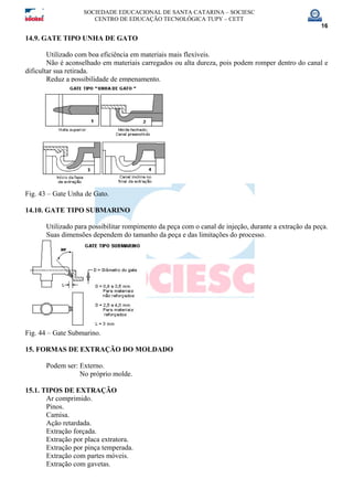 SOCIEDADE EDUCACIONAL DE SANTA CATARINA – SOCIESC
CENTRO DE EDUCAÇÃO TECNOLÓGICA TUPY – CETT
16
14.9. GATE TIPO UNHA DE GATO
Utilizado com boa eficiência em materiais mais flexíveis.
Não é aconselhado em materiais carregados ou alta dureza, pois podem romper dentro do canal e
dificultar sua retirada.
Reduz a possibilidade de empenamento.
Fig. 43 – Gate Unha de Gato.
14.10. GATE TIPO SUBMARINO
Utilizado para possibilitar rompimento da peça com o canal de injeção, durante a extração da peça.
Suas dimensões dependem do tamanho da peça e das limitações do processo.
Fig. 44 – Gate Submarino.
15. FORMAS DE EXTRAÇÃO DO MOLDADO
Podem ser: Externo.
No próprio molde.
15.1. TIPOS DE EXTRAÇÃO
Ar comprimido.
Pinos.
Camisa.
Ação retardada.
Extração forçada.
Extração por placa extratora.
Extração por pinça temperada.
Extração com partes móveis.
Extração com gavetas.
 