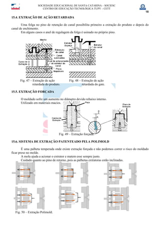 SOCIEDADE EDUCACIONAL DE SANTA CATARINA – SOCIESC
CENTRO DE EDUCAÇÃO TECNOLÓGICA TUPY – CETT
18
15.4. EXTRAÇÃO DE AÇÃO RETARDADA
Uma folga no pino de retenção do canal possibilita primeiro a extração do produto e depois do
canal de enchimento.
Em alguns casos o anel de regulagem da folga é usinado no próprio pino.
Fig. 47 – Extração de ação Fig. 48 – Extração de ação
retardada do produto. retardada do gate.
15.5. EXTRAÇÃO FORÇADA
O moldado sofre um aumento no diâmetro devido rebaixo interno.
Utilizado em materiais macios.
Fig. 49 – Extração forçada.
15.6. SISTEMA DE EXTRAÇÃO PATENTEADO PELA POLIMOLD
É uma palheta temperada onde existe extração forçada e não podemos correr o risco do moldado
ficar preso no molde.
A mola ajuda a acionar o extrator e matem esse sempre justo.
Cuidado quanto ao pino de retorno, pois as palhetas extratoras estão inclinadas.
.
Fig. 50 – Extração Polimold.
 