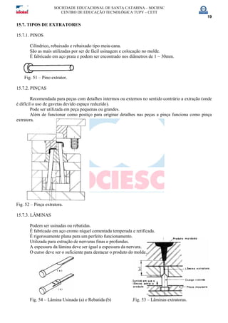SOCIEDADE EDUCACIONAL DE SANTA CATARINA – SOCIESC
CENTRO DE EDUCAÇÃO TECNOLÓGICA TUPY – CETT
19
15.7. TIPOS DE EXTRATORES
15.7.1. PINOS
Cilíndrico, rebaixado e rebaixado tipo meia-cana.
São as mais utilizadas por ser de fácil usinagem e colocação no molde.
É fabricado em aço prata e podem ser encontrado nos diâmetros de 1 ~ 30mm.
Fig. 51 – Pino extrator.
15.7.2. PINÇAS
Recomendada para peças com detalhes intermos ou externos no sentido contrário a extração (onde
é difícil o uso de gavetas devido espaço reduzido).
Pode ser utilizada em peça pequenas ou grandes.
Além de funcionar como postiço para originar detalhes nas peças a pinça funciona como pinça
extratora.
Fig. 52 – Pinça extratora.
15.7.3. LÂMINAS
Podem ser usinadas ou rebatidas.
É fabricado em aço cromo níquel cementada temperada e retificada.
É rigorosamente plana para um perfeito funcionamento.
Utilizada para extração de nervuras finas e profundas.
A espessura da lâmina deve ser igual a espessura da nervura.
O curso deve ser o suficiente para destacar o produto do molde.
Fig. 54 – Lâmina Usinada (a) e Rebatida (b) .Fig. 53 – Lâminas extratoras.
 
