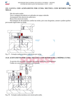 SOCIEDADE EDUCACIONAL DE SANTA CATARINA – SOCIESC
CENTRO DE EDUCAÇÃO TECNOLÓGICA TUPY – CETT
21
15.9. GAVETA COM ACIONAMENTO POR CUNHA MECÂNICA COM RETORNO POR
MOLAS
Não são muito usadas.
Tem a vantagem de poderem ser aplicadas em espaço reduzido.
Acionamento feito através de cunha trava.
Recuo feito através de molas.
Desvantagem de não podermos confiar nas molas, pois essas desgastam, cansam e podem quebrar
provocando algum dano no molde.
Fig. 57 – Extração cunha mecânica com retorno por molas.
15.10. ACIONAMENTO POR CUNHA MECÂNICA COM RETORNO PELA PRÓPRIA CUNHA
As gavetas são acionadas e recuadas por cunhas quadradas ou retangulares.
Usadas em cursos de acionamento muito grande.
Fig. 58 – Extração cunha mecânica com retorno pela cunha.
 