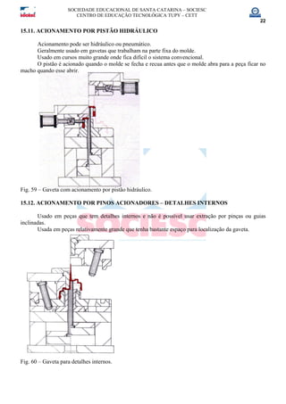 SOCIEDADE EDUCACIONAL DE SANTA CATARINA – SOCIESC
CENTRO DE EDUCAÇÃO TECNOLÓGICA TUPY – CETT
22
15.11. ACIONAMENTO POR PISTÃO HIDRÁULICO
Acionamento pode ser hidráulico ou pneumático.
Geralmente usado em gavetas que trabalham na parte fixa do molde.
Usado em cursos muito grande onde fica difícil o sistema convencional.
O pistão é acionado quando o molde se fecha e recua antes que o molde abra para a peça ficar no
macho quando esse abrir.
Fig. 59 – Gaveta com acionamento por pistão hidráulico.
15.12. ACIONAMENTO POR PINOS ACIONADORES – DETALHES INTERNOS
Usado em peças que tem detalhes internos e não é possível usar extração por pinças ou guias
inclinadas.
Usada em peças relativamente grande que tenha bastante espaço para localização da gaveta.
Fig. 60 – Gaveta para detalhes internos.
 