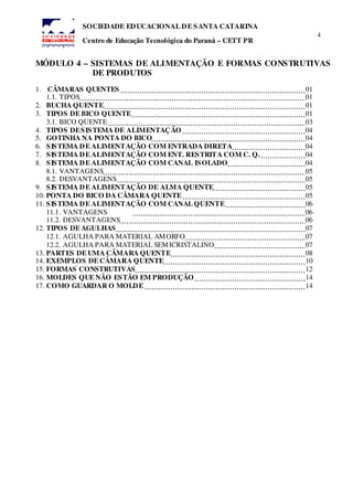4
SOCIEDADE EDUCACIONAL DE SANTA CATARINA
Centro de Educação Tecnológica do Paraná – CETT PR
MÓDULO 4 – SISTEMAS DE ALIMENTAÇÃO E FORMAS CONSTRUTIVAS
DE PRODUTOS
1. CÂMARAS QUENTES 01
1.1. TIPOS 01
2. BUCHA QUENTE 01
3. TIPOS DE BICO QUENTE 01
3.1. BICO QUENTE 03
4. TIPOS DESISTEMA DE ALIMENTAÇÃO 04
5. GOTINHA NA PONTA DO BICO 04
6. SISTEMA DE ALIMENTAÇÃO COM ENTRADA DIRETA 04
7. SISTEMA DE ALIMENTAÇÃO COM ENT. RESTRITA COM C. Q. 04
8. SISTEMA DE ALIMENTAÇÃO COM CANAL ISOLADO 04
8.1. VANTAGENS 05
8.2. DESVANTAGENS 05
9. SISTEMA DE ALIMENTAÇÃO DE ALMA QUENTE 05
10. PONTA DO BICO DA CÂMARA QUENTE 05
11. SISTEMA DE ALIMENTAÇÃO COM CANAL QUENTE 06
11.1. VANTAGENS 06
11.2. DESVANTAGENS 06
12. TIPOS DE AGULHAS 07
12.1. AGULHA PARA MATERIAL AMORFO 07
12.2. AGULHA PARA MATERIAL SEMICRISTALINO 07
13. PARTES DE UMA CÂMARA QUENTE 08
14. EXEMPLOS DE CÂMARA QUENTE 10
15. FORMAS CONSTRUTIVAS 12
16. MOLDES QUE NÃO ESTÃO EM PRODUÇÃO 14
17. COMO GUARDAR O MOLDE 14
 