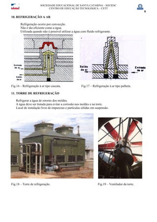 SOCIEDADE EDUCACIONAL DE SANTA CATARINA – SOCIESC
CENTRO DE EDUCAÇÃO TECNOLÓGICA – CETT
6
10. REFRIGERAÇÃO A AR
Refrigeração ocorre por convecção.
Não é tão eficiente como a água.
Utilizada quando não é possível utilizar a água com fluído refrigerante.
Fig.16 – Refrigeração à ar tipo cascata. Fig.17 – Refrigeração à ar tipo palheta.
11. TORRE DE REFRIGERAÇÃO
Refrigerar a água de retorno dos moldes.
A água deve ser tratada para evitar a corrosão nos moldes e na torre.
Local de instalação livre de impurezas e partículas sólidas em suspensão.
Fig.18 – Torre de refrigeração. Fig.19 – Ventilador da torre.
 