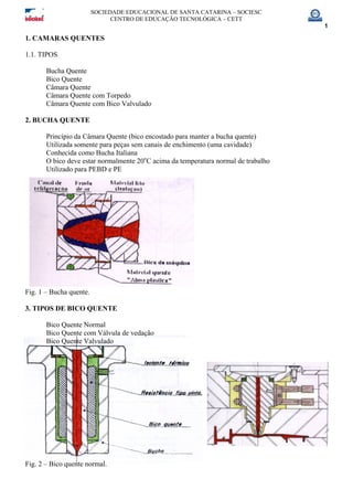 SOCIEDADE EDUCACIONAL DE SANTA CATARINA – SOCIESC
CENTRO DE EDUCAÇÃO TECNOLÓGICA – CETT
1
1. CAMARAS QUENTES
1.1. TIPOS
Bucha Quente
Bico Quente
Câmara Quente
Câmara Quente com Torpedo
Câmara Quente com Bico Valvulado
2. BUCHA QUENTE
Princípio da Câmara Quente (bico encostado para manter a bucha quente)
Utilizada somente para peças sem canais de enchimento (uma cavidade)
Conhecida como Bucha Italiana
O bico deve estar normalmente 20o
C acima da temperatura normal de trabalho
Utilizado para PEBD e PE
Fig. 1 – Bucha quente.
3. TIPOS DE BICO QUENTE
Bico Quente Normal
Bico Quente com Válvula de vedação
Bico Quente Valvulado
Fig. 2 – Bico quente normal.
 