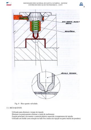 SOCIEDADE EDUCACIONAL DE SANTA CATARINA – SOCIESC
CENTRO DE EDUCAÇÃO TECNOLÓGICA – CETT
3
Fig. 4 – Bico quente valvulado.
3.1. BICO QUENTE
Utilizado para diminuir o tempo de injeção
Diminuir ou praticamente eliminar o canal de enchimento
Função principal é de manter o material plástico aquecido à temperatura de injeção
Utilizado em molde com extração no lado fixo (marca de injeção na parte interna do produto)
 
