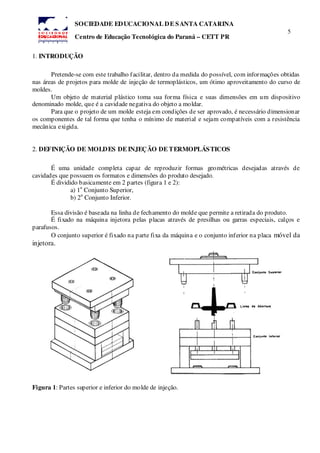 5
SOCIEDADE EDUCACIONAL DE SANTA CATARINA
Centro de Educação Tecnológica do Paraná – CETT PR
1. INTRODUÇÃO
Pretende-se com este trabalho facilitar, dentro da medida do possível, com informações obtidas
nas áreas de projetos para molde de injeção de termoplásticos, um ótimo aproveitamento do curso de
moldes.
Um objeto de material plástico toma sua forma física e suas dimensões em um dispositivo
denominado molde, que é a cavidade negativa do objeto a moldar.
Para que o projeto de um molde esteja em condições de ser aprovado, é necessário dimensionar
os componentes de tal forma que tenha o mínimo de material e sejam compatíveis com a resistência
mecânica exigida.
2. DEFINIÇÃO DE MOLDES DE INJEÇÃO DE TERMOPLÁSTICOS
É uma unidade completa capaz de reproduzir formas geométricas desejadas através de
cavidades que possuem os formatos e dimensões do produto desejado.
É dividido basicamente em 2 partes (figura 1 e 2):
a) 1
a
Conjunto Superior,
b) 2
a
Conjunto Inferior.
Essa divisão é baseada na linha de fechamento do molde que permite a retirada do produto.
É fixado na máquina injetora pelas placas através de presilhas ou garras especiais, calços e
parafusos.
O conjunto superior é fixado na parte fixa da máquina e o conjunto inferior na placa móvel da
injetora.
Figura 1: Partes superior e inferior do molde de injeção.
 