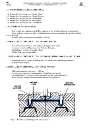 SOCIEDADE EDUCACIONAL DE SANTA CATARINA – SOCIESC
CENTRO DE EDUCAÇÃO TECNOLÓGICA – CETT
4
4. TIPOS DE SISTEMAS DE ALIMENTAÇÃO
4.1. Sistema de Alimentação com Entrada Direta
4.2. Sistema de Alimentação com Entrada Restrita
4.3. Sistema de Alimentação com Canal Isolado
4.5. Sistema de Alimentação com Alma Quente
4.6. Sistema de Alimentação com Canal Quente
5. GOTINHA NA PONTA DO BICO
Essa bolinha que surge na ponta do bico e devido ao gás formado dentro da câmara quente.
Como a câmara esta sob pressão, esse gás e que empurra esse pouquinho de material para fora
(ponta do bico)
Solução: utilizar câmara quente com bico valvulado
6. SISTEMA DE ALIMENTAÇÃO COM ENTRADA DIRETA
Plástico flui diretamente do canal da bucha de injeção à cavidade
O produto sai com moldagem do canal da bucha de injeção
Utilizado para produtos de grande volume
Moldes de apenas uma cavidade
7. SISTEMA DE ALIMENTAÇÃO COM ENTRADA RESTRITA COM CÂMARA QUENTE
Produto sai livre do sistema de alimentação, não necessitando operações posteriores
Menor ciclo de injeção
8. SISTEMA DE ALIMENTACAO COM CANAL ISOLADO
Diâmetro dos canais varia entre 12 e 20mm
Permite que o material permaneça quente e fundido em seu interior
No próximo ciclo, e o material do núcleo quente que vai encher a cavidade
Muito utilizado para produtos simples em alta escala de produção
Fig. 5 – Sistema de alimentação com canal isolado.
 