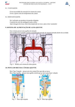 SOCIEDADE EDUCACIONAL DE SANTA CATARINA – SOCIESC
CENTRO DE EDUCAÇÃO TECNOLÓGICA – CETT
5
8.1. VANTAGENS
Evita necessidade de remoção do sistema de canais
Evita o ajuste exato da temperatura dos canais
8.2. DESVANTAGENS
Só é utilizado em produtos de paredes delgadas
Controle do ciclo de moldagem muito crítico
Após dosagem da rosca, fazer descompressão na rosca para evitar vazamento
9. SISTEMA DE ALIMENTAÇÃO DE ALMA QUENTE
Esse sistema possui uma agulha de retenção
Essa agulha recua quando a mola é acionada pela pressão de injeção formada dentro da cavidade
Fig. 6 – Molde com sistema de alma quente.
10. PONTA DO BICO DA CÂMARA QUENTE
Bico Tipo Torpedo – possui um eixo central fixo que não se move
Bico Tipo Agulha – possui uma agulha central que se move para fazer vedação
Fig. 7 – Bico tipo torpedo. Fig. 8 – Bico tipo agulha.
 