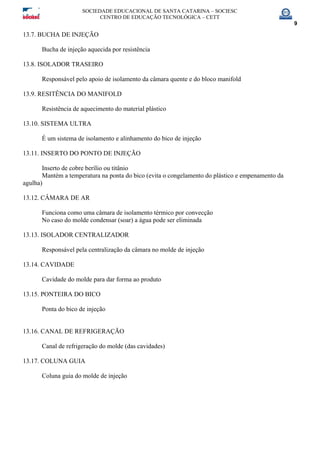 SOCIEDADE EDUCACIONAL DE SANTA CATARINA – SOCIESC
CENTRO DE EDUCAÇÃO TECNOLÓGICA – CETT
9
13.7. BUCHA DE INJEÇÃO
Bucha de injeção aquecida por resistência
13.8. ISOLADOR TRASEIRO
Responsável pelo apoio de isolamento da câmara quente e do bloco manifold
13.9. RESITÊNCIA DO MANIFOLD
Resistência de aquecimento do material plástico
13.10. SISTEMA ULTRA
É um sistema de isolamento e alinhamento do bico de injeção
13.11. INSERTO DO PONTO DE INJEÇÃO
Inserto de cobre berílio ou titânio
Mantém a temperatura na ponta do bico (evita o congelamento do plástico e empenamento da
agulha)
13.12. CÂMARA DE AR
Funciona como uma câmara de isolamento térmico por convecção
No caso do molde condensar (soar) a água pode ser eliminada
13.13. ISOLADOR CENTRALIZADOR
Responsável pela centralização da câmara no molde de injeção
13.14. CAVIDADE
Cavidade do molde para dar forma ao produto
13.15. PONTEIRA DO BICO
Ponta do bico de injeção
13.16. CANAL DE REFRIGERAÇÃO
Canal de refrigeração do molde (das cavidades)
13.17. COLUNA GUIA
Coluna guia do molde de injeção
 