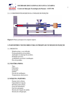 7
SOCIEDADE EDUCACIONAL DE SANTA CATARINA
Centro de Educação Tecnológica do Paraná – CETT PR
2.1.3. COMPONENTES BÁSICOS DA UNIDADE DE INJEÇÃO
Figura 4: Partes principais do conjunto injetor.
3. PARÂMETROS NECESSÁRIOS PARA SE PROJETAR UM MOLDE DE INJEÇÃO
3.1. PRODUTO
Matéria prima a ser utilizada.
Forma geométrica do produto.
Aplicação ou emprego do produto.
Produção prevista.
Acabamento posterior à moldagem.
Peso do produto.
3.2. MATÉRIA PRIMA
Tipo.
Fabricante.
Contração.
Fluidez.
Pressão de moldagem.
Temperaturas deprocesso.
3.3 MÁQUINA INJETORA
Espaço entre colunas.
Capacidade de injeção.
Distância entre placas.
Força de fechamento.
Furo de centragem.
Sistema de fixação do molde.
Sistema de refrigeração.
 