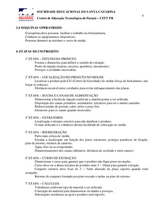 8
SOCIEDADE EDUCACIONAL DE SANTA CATARINA
Centro de Educação Tecnológica do Paraná – CETT PR
3.4 MÁQUINAS OPERATRIZES
O projetista deve procurar facilitar o trabalho da ferramentaria.
Conhecer os equipamentos disponíveis.
Procurar diminuir ao máximo o custo do molde.
4. ETAPAS DE UM PROJETO
1
a
ETAPA – ESTUDO DO PRODUTO
Formas e dimensões para definir o sentido de extração.
Ponto de injeção (marcas, encaixe, aparência, mecanismo).
Postiços e cavidades necessárias.
2
a
ETAPA – LOCALIZAÇÃO DO PRODUTO NO MOLDE
Localizar o produto pelo CG (Centro de Gravidade) do molde (força de fechamento, não
forçar as colunas).
Distância razoável entre cavidades para evitar enfraquecimento das placas.
3
a
ETAPA – BUCHA E CANAIS DE ALIMENTAÇÃO
Dimensionar a bucha de injeção conforme a matéria prima a ser utilizada.
Disposição dos canais primários, secundários, terciários para ter o menor caminho.
Reduzir perdas de pressão, calor, atrito e poço frio.
Extratores para os canais quando necessário.
4
a
ETAPA – EXTRATORES
Localização e número corretos para não danificar o produto.
O mais utilizado é o cilíndrico devida facilidade de colocação no molde.
5
a
ETAPA – REFRIGERAÇÃO
Parte mais critica do molde.
Estudar a localização em função dos pinos extratores, postiços parafusos de fixação,
pino de retorno, retentor de canal etc.
Água, óleo ou ar comprimido.
Dimensionamento dos canais (diâmetro, distância da cavidade e entre canais).
6
a
ETAPA – CURSO DE EXTRAÇÃO
Dimensionar o curso para garantir que o produto não fique preso no macho.
Curso deve ser a altura máxima do produto mais 5 ~ 10mm para garantir extração.
Conjunto extrator deve ficar de 3 ~ 5mm afastado da placa suporte quando todo
avançado.
Retorno do conjunto formado por pino roscado e molas ou pino de retorno.
7
a
ETAPA – CÁLCULOS
Tolerâncias conforme tipo de material a ser utilizado.
Contração do material para dimensionar cavidades e postiços.
Solicitações mecânicas ao qual o produto será exposto.
 