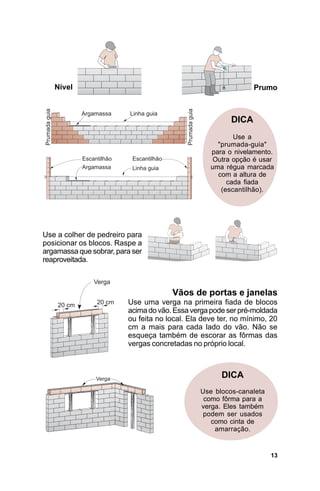 Nível                                                       Prumo



                                                        DICA
                                                         Use a
                                                    "prumada-guia"
                                                  para o nivelamento.
                                                  Outra opção é usar
                                                  uma régua marcada
                                                    com a altura de
                                                       cada fiada
                                                     (escantilhão).




Use a colher de pedreiro para
posicionar os blocos. Raspe a
argamassa que sobrar, para ser
reaproveitada.



                                      Vãos de portas e janelas
                         Use uma verga na primeira fiada de blocos
                         acima do vão. Essa verga pode ser pré-moldada
                         ou feita no local. Ela deve ter, no mínimo, 20
                         cm a mais para cada lado do vão. Não se
                         esqueça também de escorar as fôrmas das
                         vergas concretadas no próprio local.



                                                     DICA
                                               Use blocos-canaleta
                                                como fôrma para a
                                               verga. Eles também
                                                podem ser usados
                                                  como cinta de
                                                   amarração.


                                                                     13
 