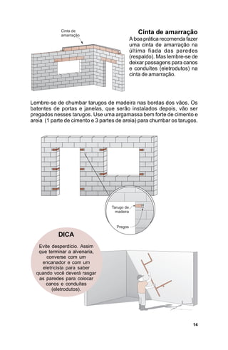 Cinta de amarração
                                         A boa prática recomenda fazer
                                         uma cinta de amarração na
                                         última fiada das paredes
                                         (respaldo). Mas lembre-se de
                                         deixar passagens para canos
                                         e conduítes (eletrodutos) na
                                         cinta de amarração.




Lembre-se de chumbar tarugos de madeira nas bordas dos vãos. Os
batentes de portas e janelas, que serão instalados depois, vão ser
pregados nesses tarugos. Use uma argamassa bem forte de cimento e
areia (1 parte de cimento e 3 partes de areia) para chumbar os tarugos.




           DICA
   Evite desperdício. Assim
   que terminar a alvenaria,
       converse com um
    encanador e com um
    eletricista para saber
  quando você deverá rasgar
   as paredes para colocar
      canos e conduítes
         (eletrodutos).




                                                                    14
 
