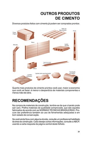 OUTROS PRODUTOS
                                   DE CIMENTO
Diversos produtos feitos com cimento já podem ser comprados prontos:




Quanto mais produtos de cimento prontos você usar, maior a economia
que você vai fazer; é menor o desperdício de materiais componentes e
menos mão-de-obra.


RECOMENDAÇÕES
Na compra de materiais de construção, lembre-se de que o barato pode
sair caro. Prefira materiais de qualidade comprovada, que são aqueles
fabricados de acordo com as NORMAS TÉCNICAS BRASILEIRAS. Pro-
cure dar preferência também ao uso de ferramentas adequadas e em
bom estado de conservação.
Se você ainda ficou com alguma dúvida, consulte um profissional habilitado
da área da construção. Caso deseje outras informações, consulte a ABCP,
usando a carta-resposta da página central deste folheto.


                                                                       31
 