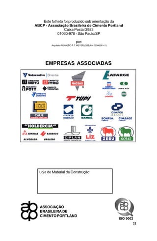 Este folheto foi produzido sob orientação da
ABCP - Associação Brasileira de Cimento Portland
                Caixa Postal 2983
            01060-970 - São Paulo/SP

                               por:
         Arquiteto RONALDO F. T. MEYER (CREA no 0500006141)




     EMPRESAS ASSOCIADAS




  Loja de Material de Construção:




  ASSOCIAÇÃO
  BRASILEIRA DE
  CIMENTO PORTLAND
                                                              ISO 9002
                                                                     32
 