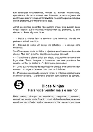 Em quaisquer circunstâncias, vender ou atender reclamações,
quando nos dispomos a ouvir com interesse, abrimos a janela da
confiança e promovemos a interatividade necessária para a solução
de um problema, por maior que ele seja.
Afinal, os clientes exigentes não querem brigar, eles querem duas
coisas apenas: a)Ser ouvidos; b)Solucionar seu problema, ou sua
demanda. Anote algumas dicas:
1 – Deixe o cliente falar e escute-o com interesse. Metade do
problema estará resolvido;
2 – Coloque-se como um gestor de soluções. – E resolva com
eficiência;
3 – Observe os sinais emitidos e ajuste o atendimento ao ritmo do
cliente. Atue com o melhor equilíbrio emocional possível;
4 – Transforme o cliente difícil em aliado, procurando se colocar no
lugar dele. “Posso imaginar o transtorno que esse problema lhe
causou, senhor ou senhora…” – (pronuncie seu nome);
5 – Use a sua habilidade de negociação e chegue a um denominador
comum. Um negócio deve ser bom para os dois lados;
6 – Problema solucionado, procure vender o máximo possível para
os clientes difíceis. – Geralmente eles têm bom potencial de compra.
Dicas Ninjas
Para você vender mais e melhor
Bater metas, alcançar os resultados, conquistar o sucesso,
resumindo: vender mais. Este é o principal desafio de boa parte dos
corretores de imóveis. Muitos começam o dia pensando em uma
 