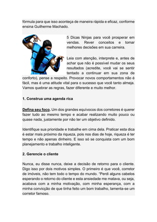 fórmula para que isso aconteça de maneira rápida e eficaz, conforme
ensina Guilherme Machado.
5 Dicas Ninjas para você prosperar em
vendas. Rever conceitos e tomar
melhores decisões em sua carreira.
Leia com atenção, interprete e, antes de
achar que não é possível mudar os seus
resultados (acredite, você vai se sentir
tentado a continuar em sua zona de
conforto), pense a respeito. Provocar novos comportamentos não é
fácil, mas é uma atitude vital para o sucesso que você tanto almeja.
Vamos quebrar as regras, fazer diferente e muito melhor.
1. Construa uma agenda rica
Defina seu foco. Um dos grandes equívocos dos corretores é querer
fazer tudo ao mesmo tempo e acabar realizando muito pouco ou
quase nada, justamente por não ter um objetivo definido.
Identifique sua prioridade e trabalhe em cima dela. Praticar esta dica
é estar mais próximo da riqueza, pois nos dias de hoje, riqueza é ter
tempo e não apenas dinheiro. E isso só se conquista com um bom
planejamento e trabalho inteligente.
2. Gerencie o cliente
Nunca, eu disse nunca, deixe a decisão de retorno para o cliente.
Digo isso por dois motivos simples. O primeiro é que você, corretor
de imóveis, não tem todo o tempo do mundo. “Perdi alguns cabelos
esperando o retorno do cliente e esta ansiedade me matava, ou seja,
acabava com a minha motivação, com minha esperança, com a
minha convicção de que tinha feito um bom trabalho, lamenta-se um
corretor famoso.
 