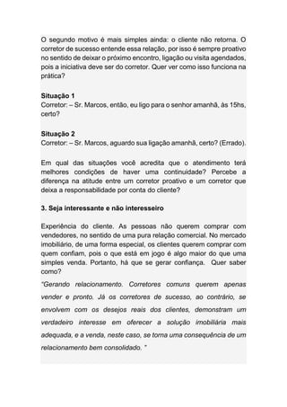 O segundo motivo é mais simples ainda: o cliente não retorna. O
corretor de sucesso entende essa relação, por isso é sempre proativo
no sentido de deixar o próximo encontro, ligação ou visita agendados,
pois a iniciativa deve ser do corretor. Quer ver como isso funciona na
prática?
Situação 1
Corretor: – Sr. Marcos, então, eu ligo para o senhor amanhã, às 15hs,
certo?
Situação 2
Corretor: – Sr. Marcos, aguardo sua ligação amanhã, certo? (Errado).
Em qual das situações você acredita que o atendimento terá
melhores condições de haver uma continuidade? Percebe a
diferença na atitude entre um corretor proativo e um corretor que
deixa a responsabilidade por conta do cliente?
3. Seja interessante e não interesseiro
Experiência do cliente. As pessoas não querem comprar com
vendedores, no sentido de uma pura relação comercial. No mercado
imobiliário, de uma forma especial, os clientes querem comprar com
quem confiam, pois o que está em jogo é algo maior do que uma
simples venda. Portanto, há que se gerar confiança. Quer saber
como?
“Gerando relacionamento. Corretores comuns querem apenas
vender e pronto. Já os corretores de sucesso, ao contrário, se
envolvem com os desejos reais dos clientes, demonstram um
verdadeiro interesse em oferecer a solução imobiliária mais
adequada, e a venda, neste caso, se torna uma consequência de um
relacionamento bem consolidado. ”
 