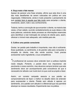 4. Ouça mais e fale menos
Apesar de parecer uma frase simples, afirmo que esta dica é uma
das mais desafiantes de serem colocadas em prática em uma
negociação. Infelizmente, ainda é muito presente o pensamento de
que corretor bom é aquele que fala muito para encantar o cliente,
mostrando, assim, todo o seu conhecimento.
Todavia, tenho a convicção de que encantar o cliente, na maioria das
vezes, é ficar calado, ouvindo verdadeiramente as suas ideias e não
suas palavras, extraindo deste processo as informações essenciais
para identificar a real motivação de compra do cliente para, assim,
oferecer o imóvel mais adequado, sob medida para ele.
5. Cultive uma paixão consciente
Gostar, ter paixão pelo trabalho é importante, mas não é suficiente.
Essa qualidade, ou sentimento, é de grande valia para conquistar a
simpatia do cliente, mas não vende sozinha. Você precisa
acrescentar outro ingrediente, a sua competência
“O profissional de sucesso deve entender bem a sutileza implícita
nesta relação. Portanto, a paixão deve nos impulsionar, ela
pavimenta o nosso caminho, mas devemos sempre lembrar que este
sentimento deve ser acompanhando pela consciência de que é
necessário ter atitude e ser muito bom no que você se propõe a fazer.
Assim, um corretor campeão associa a sua paixão ao
comprometimento de fazer o melhor no desafio diário de entender
para surpreender o cliente. Paixão sem atitude é apenas um
sentimento. Já a paixão com atitude é o diferencial que nos permitirá
alcançar os nossos resultados. Experimente isso na prática.
 