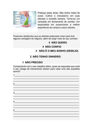 Pratique estas dicas. Não tenha medo de
ousar. Cultive o entusiasmo em suas
atitudes e acredite sempre. Torne-se um
campeão em fechamento de vendas. Um
especialista em proporcionar a melhor
experiência de compra a seus clientes.
Possíveis obstáculos que os clientes potenciais criam para tirar
alguma vantagem do negócio, além de exigir mais do seu corretor:
5 NÃO QUERO
4 NÃO CONFIO
3 NÃO É O MEU SONHO (DESEJO)
2 NÃO TENHO DINHEIRO
1 NÃO PRECISO
Comparando com o seu trabalho diário, quais as respostas que você
e seu colega de treinamento dariam para cada uma das questões
acima?
1_____________________________________________________
______________________________________________________
______________________________________________________
2_____________________________________________________
______________________________________________________
______________________________________________________
3_____________________________________________________
______________________________________________________
______________________________________________________
4_____________________________________________________
______________________________________________________
______________________________________________________
5_____________________________________________________
______________________________________________________
______________________________________________________
 