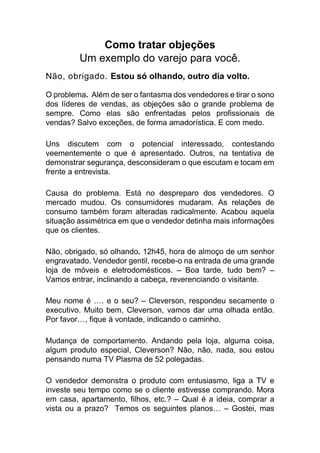 Como tratar objeções
Um exemplo do varejo para você.
Não, obrigado. Estou só olhando, outro dia volto.
O problema. Além de ser o fantasma dos vendedores e tirar o sono
dos líderes de vendas, as objeções são o grande problema de
sempre. Como elas são enfrentadas pelos profissionais de
vendas? Salvo exceções, de forma amadorística. E com medo.
Uns discutem com o potencial interessado, contestando
veementemente o que é apresentado. Outros, na tentativa de
demonstrar segurança, desconsideram o que escutam e tocam em
frente a entrevista.
Causa do problema. Está no despreparo dos vendedores. O
mercado mudou. Os consumidores mudaram. As relações de
consumo também foram alteradas radicalmente. Acabou aquela
situação assimétrica em que o vendedor detinha mais informações
que os clientes.
Não, obrigado, só olhando. 12h45, hora de almoço de um senhor
engravatado. Vendedor gentil, recebe-o na entrada de uma grande
loja de móveis e eletrodomésticos. – Boa tarde, tudo bem? –
Vamos entrar, inclinando a cabeça, reverenciando o visitante.
Meu nome é …. e o seu? – Cleverson, respondeu secamente o
executivo. Muito bem, Cleverson, vamos dar uma olhada então.
Por favor…, fique à vontade, indicando o caminho.
Mudança de comportamento. Andando pela loja, alguma coisa,
algum produto especial, Cleverson? Não, não, nada, sou estou
pensando numa TV Plasma de 52 polegadas.
O vendedor demonstra o produto com entusiasmo, liga a TV e
investe seu tempo como se o cliente estivesse comprando. Mora
em casa, apartamento, filhos, etc.? – Qual é a ideia, comprar a
vista ou a prazo? Temos os seguintes planos… – Gostei, mas
 
