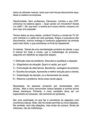 estou só olhando mesmo, tanto que nem trouxe documentos aqui,
deixe a carteira na empresa.
Oportunidade. Sem problemas, Cleverson. Lembra o seu CPF,
entramos no sistema agora. – Quer sentar um minutinho? Aceita
um café? – Ah, que bom, o senhor já é nosso cliente, comprou um
som aqui ano passado.
Temos todos os seus dados, confere? Fechou a venda da TV 52’
com entrada e o saldo em seis parcelas. Pegou a assinatura dos
documentos, marcou entrega e combinou pagamento da entrada
para mais tarde, o que aconteceu no final do expediente.
O método. Diante de uma manifestação contrária do cliente, o que
é natural em toda a venda, use a metodologia do processo,
seguindo em detalhes as seguintes etapas:
1- Definição clara do problema. Descubra e qualifique a objeção;
2 – Diagnóstico da situação. Qual é a razão, por que?
3 – Formulação de alternativas. Benefícios, vantagens do produto;
4 – Escolha da solução. Apresente a melhor solução para o cliente;
5 – Implantação da decisão, ou o fechamento da venda;
6 – Resolva o problema, fecha essa venda agora.
Resultados. As pessoas compram por necessidade, sem
dúvida. Mas o novo consumidor coloca desejos e sonhos acima
dessa hierarquia. Portanto, o novo vendedor deve ser um
especialista em pessoas, não somente em produtos.
Ser uma autoridade no que faz e considerar as objeções uma
ocorrência natural. Aliás, não há venda sem três ou cinco objeções.
Na verdade, nem são objeções, mas sinais de compra. Sinais de
interesse, não de indiferença.
 