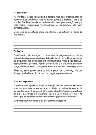 Necessidades
Na verdade, o que impulsiona a compra não são propriamente as
necessidades do cliente, mas vontades, sonhos e desejos, suas e de
sua família. Uma venda se realiza muito mais pela emoção do que
pela razão. Compramos os benefícios de um produto, não suas
características.
Quais são os benefícios mais importantes que definem a venda de
um imóvel?
______________________________________________________
______________________________________________________
______________________________________________________
______________________________________________________
Dinheiro
Qualificação, identificação do potencial de pagamento do cliente
potencial estão acima da disponibilidade de dinheiro. Se o candidato
se enquadra nas condições de financiamento, você pode resolver
esse problema para ele. Assim, dinheiro não é o problema. Dinheiro,
preço, financiamento, condições são oportunidades, não empecilhos.
Portanto, esse ponto negativo inicial pode ser o começo de um
diálogo e o fechamento de um bom negócio para o cliente.
Não tenho pressa
A pressa está ligada ao nível de desejo por um produto. Havendo
uma partícula apenas de vontade, o cliente muda imediatamente de
comportamento. O que era indiferença, falta de interesse e ausência
de pressa, explode em urgência. Cabe a você provocar uma forte
sensação de escassez no cliente e virar o jogo para o seu lado.
Como transformar indiferença em grande interesse?
______________________________________________________
______________________________________________________
______________________________________________________
______________________________________________________
 