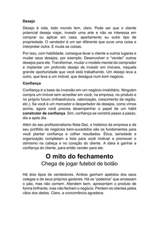Desejo
Desejo é vida, todo mundo tem, claro. Pode ser que o cliente
potencial deseja viajar, investir uma arte e não se interessa em
comprar ou aplicar em casa, apartamento ou outro tipo de
propriedade. O vendedor é um ser diferente que ouve uma coisa e
interpretar outra. E muda as coisas.
Por isso, com habilidade, consegue levar o cliente a outros lugares e
mudar seus desejos, por exemplo. Desenvolver e “vender” outros
desejos para ele. Transformar, mudar o modelo mental do comprador
e implantar um profundo desejo de investir em imóveis, naquela
grande oportunidade que você está trabalhando. Um desejo leva a
outro, que leva a um imóvel, que deságua num bom negócio.
Confiança
Confiança é a base da inversão em um negócio imobiliário. Ninguém
compra um imóvel sem acreditar em você, na empresa, no produto e
no próprio futuro (infraestrutura, valorização, crescimento da região,
etc.). Se você é um mercador e despertador de desejos, como vimos
acima, agora você precisa desempenhar o papel de um hábil
construtor de confiança. Sim, confiança se constrói passo a passo,
dia a após dia.
Além do seu profissionalismo Nota Dez, o histórico da empresa e de
seu portfólio de negócios bem-sucedidos são os fundamentos para
você plantar confiança e colher resultados. Ética, seriedade e
organização completam a lista para você motivar e promover o
otimismo na cabeça e no coração do cliente. A ideia é ganhar a
confiança do cliente, para então vender para ele.
O mito do fechamento
Chega de jogar futebol de botão
Há dois tipos de vendedores. Ambos ganham apelidos dos seus
colegas e de seus próprios gestores. Há os “padeiros” que amassam
o pão, mas não comem. Atendem bem, apresentam o produto de
forma brilhante, mas não fecham o negócio. Perdem os clientes pelos
vãos dos dedos. Claro, a concorrência agradece.
 