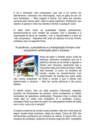 E há o chamado “rolo compressor” que não é um primor em
atendimento, impreciso nas informações, mas se gaba de ser um
bom finalizador. – “Meu negócio é fechar. Em cada dez clientes,
converto pelo menos sete”, bate no peito orgulhoso. Implacável, seu
objetivo é passar o rodo nos clientes e fechar a qualquer custo.
O ideal seria mixar as qualidades desses profissionais,
transformando-os num modelo de sucesso. Unir a placidez e a
capacidade de servir do “padeiro”, com a impulsividade e o foco do
“rolo compressor. ” Napoleon Hill, autor do clássico A Lei do Triunfo,
sintetizou isso na seguinte frase:
“A paciência, a persistência e a transpiração formam uma
insuperável combinação para o sucesso. ”
Antes de bater o martelo nessa união de
atributos, devemos considerar que um é
platônico demais ao se limitar a agradar o
cliente com mesuras, esperando que o
comprador diga com todas as letras: então
está fechado. O outro, na tentativa de
vender, acaba se transformando num
exterminador de clientes por outra razão
não menos prejudicial: se limita a vender o que o cliente veio
determinado a comprar. – Não faz venda adicional e tão pouco
fideliza.
O cliente mudou. Deu um salto quântico. Informado, exigente,
portador de ferramentas de compra, como smartphone ou tablet,
recheados de aplicativos sofisticados. Pesquisa mais e visitas site
antes ligar ou visitar uma imobiliária. E o vendedor, evoluiu,
conseguiu fazer sua lição de casa? Ou está jogando futebol de botão
com o avo, como diz a canção?
A própria anatomia da venda mudou também. Não tem mais essa de
seguir aquele longo processo, etapa por etapa. Cerca de 30% dos
fechamentos acontecem por iniciativa do cliente. E outros 30%, por
iniciativa do vendedor, restando um buraco negro de 40%, verdadeira
 