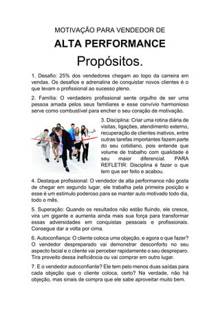 MOTIVAÇÃO PARA VENDEDOR DE
ALTA PERFORMANCE
Propósitos.
1. Desafio: 25% dos vendedores chegam ao topo da carreira em
vendas. Os desafios e adrenalina de conquistar novos clientes é o
que levam o profissional ao sucesso pleno.
2. Família: O verdadeiro profissional sente orgulho de ser uma
pessoa amada pelos seus familiares e esse convívio harmonioso
serve como combustível para encher o seu coração de motivação.
3. Disciplina: Criar uma rotina diária de
visitas, ligações, atendimento externo,
recuperação de clientes inativos, entre
outras tarefas importantes fazem parte
do seu cotidiano, pois entende que
volume de trabalho com qualidade é
seu maior diferencial. PARA
REFLETIR: Disciplina é fazer o que
tem que ser feito e acabou.
4. Destaque profissional: O vendedor de alta performance não gosta
de chegar em segundo lugar, ele trabalha pela primeira posição e
esse é um estimulo poderoso para se manter auto motivado todo dia,
todo o mês.
5. Superação: Quando os resultados não estão fluindo, ele cresce,
vira um gigante e aumenta ainda mais sua força para transformar
essas adversidades em conquistas pessoais e profissionais.
Consegue dar a volta por cima.
6. Autoconfiança: O cliente coloca uma objeção, e agora o que fazer?
O vendedor despreparado vai demonstrar desconforto no seu
aspecto facial e o cliente vai perceber rapidamente o seu despreparo.
Tira proveito dessa ineficiência ou vai comprar em outro lugar.
7. E o vendedor autoconfiante? Ele tem pelo menos duas saídas para
cada objeção que o cliente coloca, certo? Na verdade, não há
objeção, mas sinais de compra que ele sabe aproveitar muito bem.
 